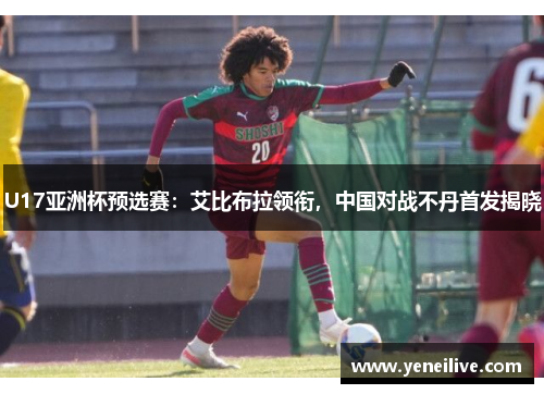 U17亚洲杯预选赛：艾比布拉领衔，中国对战不丹首发揭晓