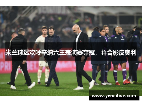米兰球迷欢呼辛纳六王表演赛夺冠,并合影皮奥利